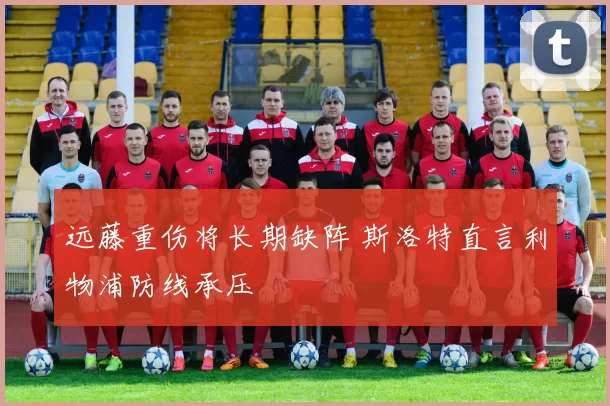 远藤重伤将长期缺阵 斯洛特直言利物浦防线承压
