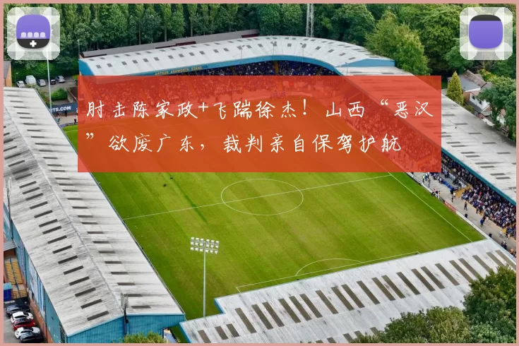 肘击陈家政+飞踹徐杰！山西“恶汉”欲废广东，裁判亲自保驾护航