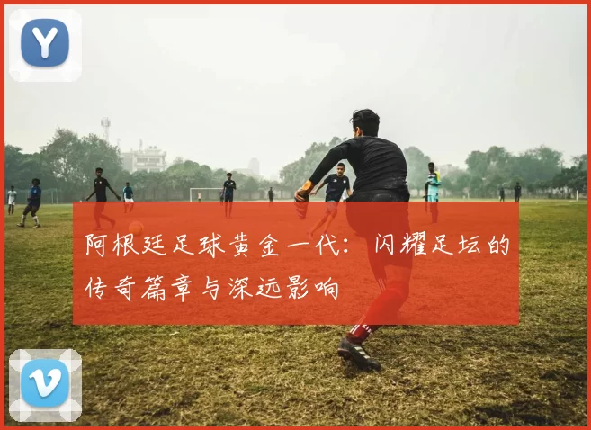 阿根廷足球黄金一代：闪耀足坛的传奇篇章与深远影响