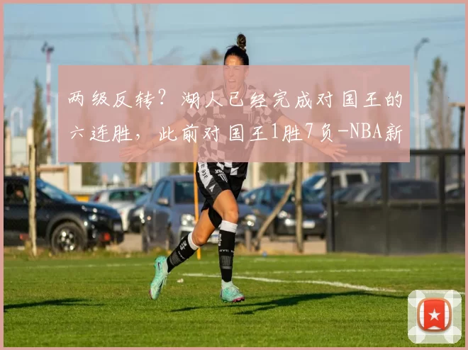 两级反转？湖人已经完成对国王的六连胜，此前对国王1胜7负-NBA新闻