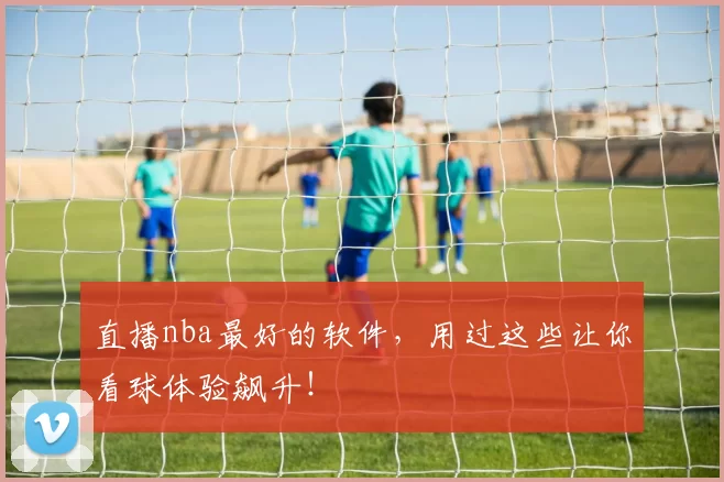 直播nba最好的软件，用过这些让你看球体验飙升！