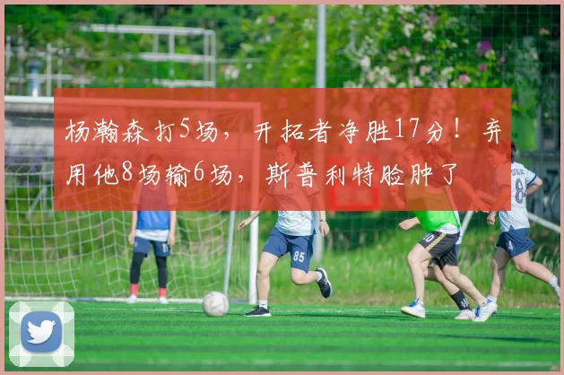 杨瀚森打5场,开拓者净胜17分!弃用他8场输6场,斯普利特脸肿了