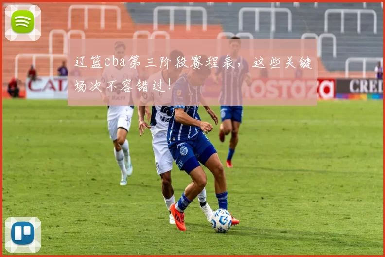 辽篮cba第三阶段赛程表,这些关键场次不容错过!