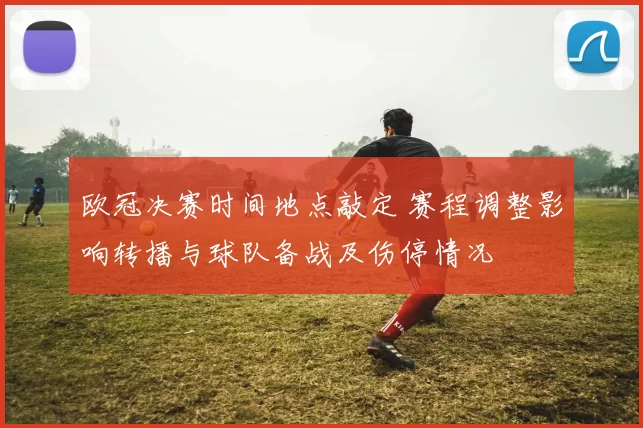 欧冠决赛时间地点敲定 赛程调整影响转播与球队备战及伤停情况