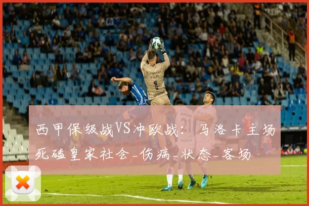 西甲保级战VS冲欧战：马洛卡主场死磕皇家社会_伤病_状态_客场