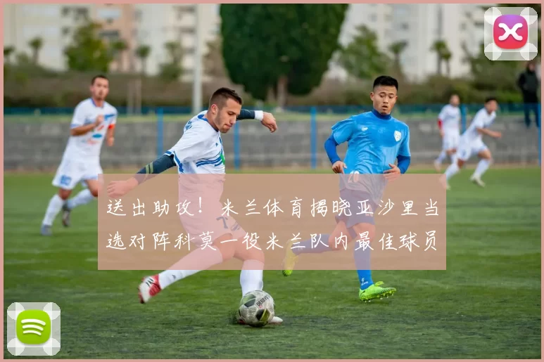 送出助攻!米兰体育揭晓亚沙里当选对阵科莫一役米兰队内最佳球员_比赛_中场_意甲