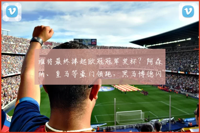 谁将最终捧起欧冠冠军奖杯?阿森纳、皇马等豪门领跑,黑马博德闪耀蓄势待发_英超_国米_曼城