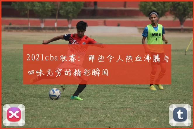2021cba联赛:那些令人热血沸腾与回味无穷的精彩瞬间