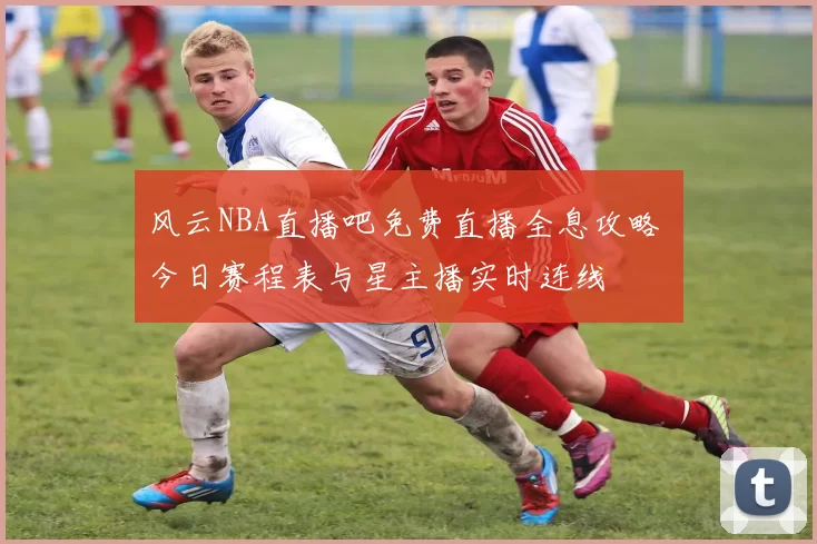 风云NBA直播吧免费直播全息攻略 今日赛程表与星主播实时连线