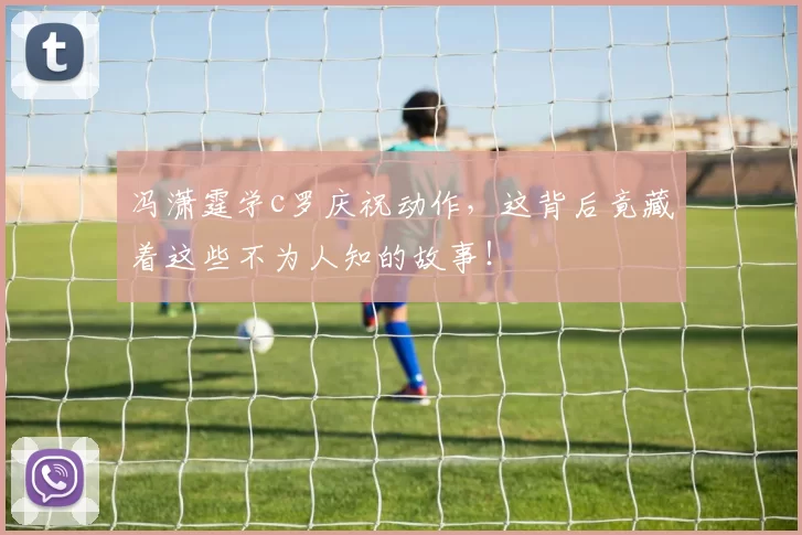 冯潇霆学c罗庆祝动作,这背后竟藏着这些不为人知的故事!