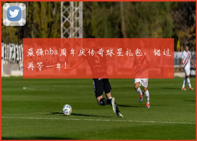 最强nba周年庆传奇球星礼包，错过再等一年！