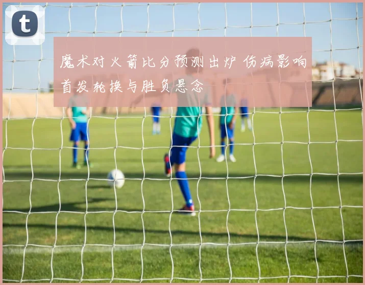 魔术对火箭比分预测出炉 伤病影响首发轮换与胜负悬念