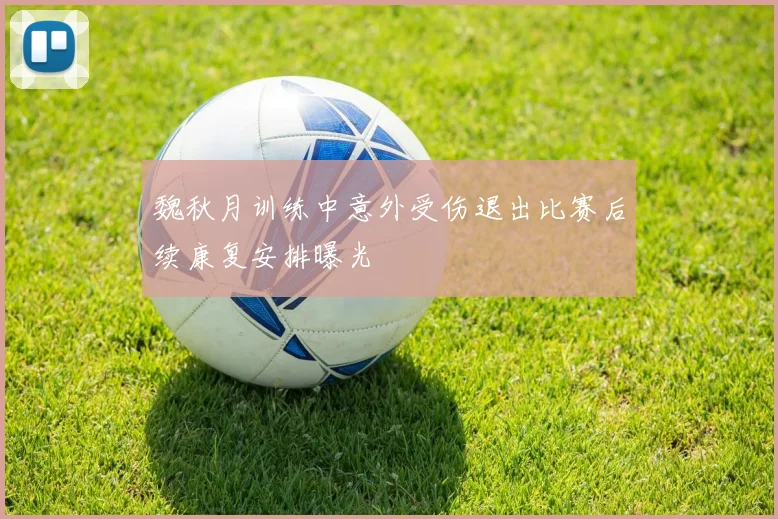 魏秋月训练中意外受伤退出比赛后续康复安排曝光