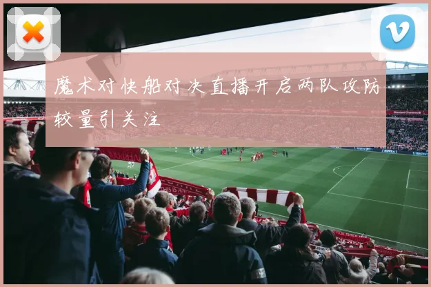 魔术对快船对决直播开启两队攻防较量引关注
