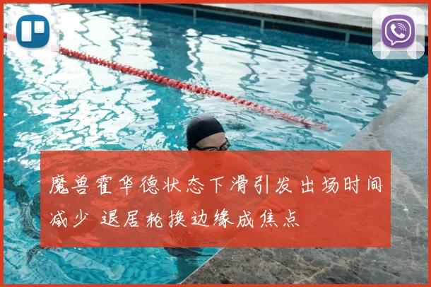魔兽霍华德状态下滑引发出场时间减少 退居轮换边缘成焦点