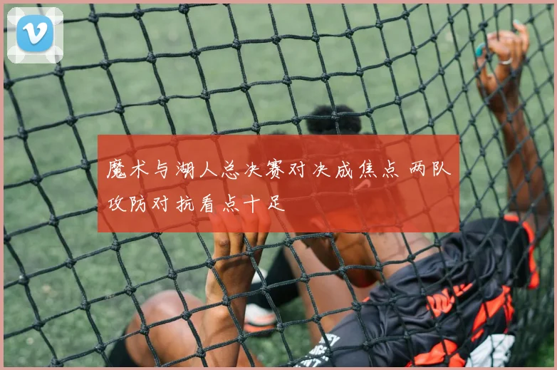 魔术与湖人总决赛对决成焦点 两队攻防对抗看点十足