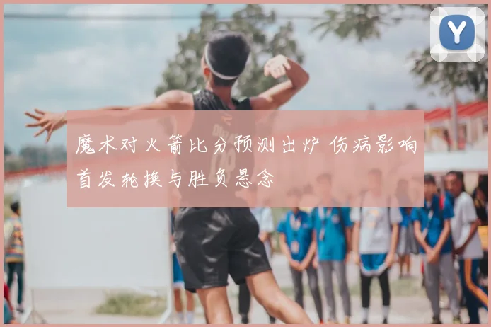 魔术对火箭比分预测出炉 伤病影响首发轮换与胜负悬念