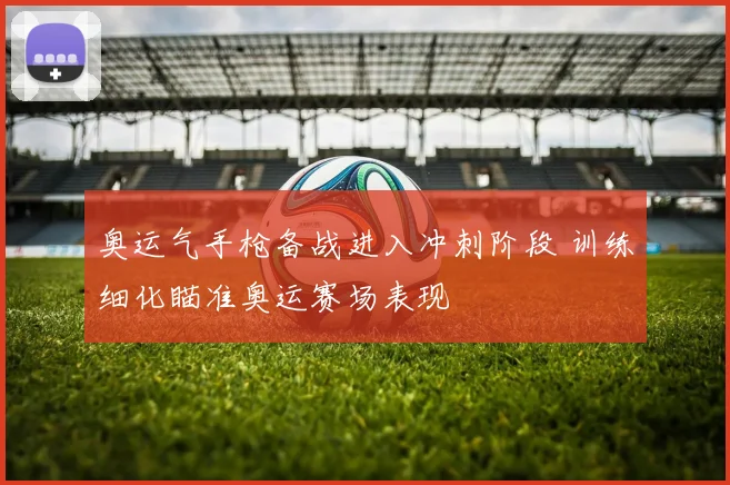 奥运气手枪备战进入冲刺阶段 训练细化瞄准奥运赛场表现
