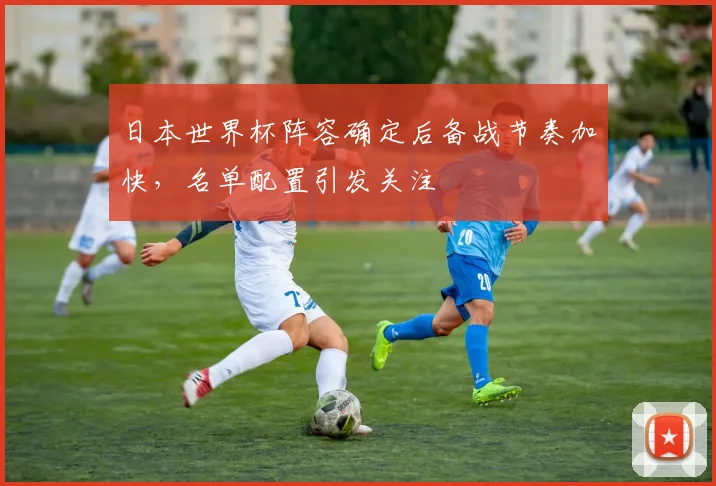 日本世界杯阵容确定后备战节奏加快,名单配置引发关注