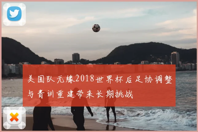 美国队无缘2018世界杯后足协调整与青训重建带来长期挑战